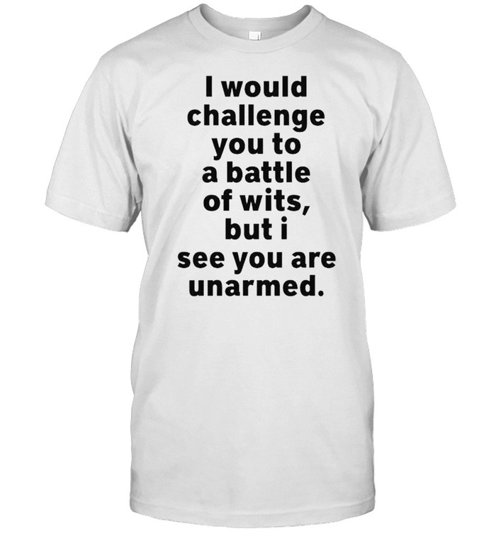 I would challenge you to a battle of wits but I see you are unarmed shirt