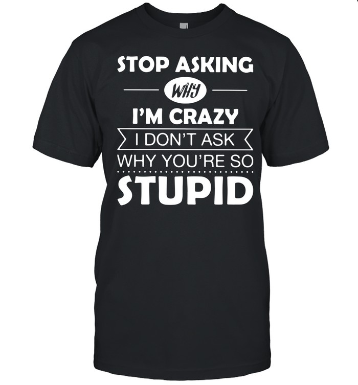 Stop Asking Why I’m Crazy I Don’t Ask Why You’re So Stupid Shirt