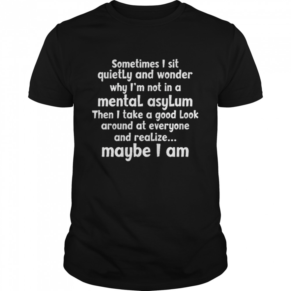 Sometimes I sit quietly and wonder why I’m not in a mental asylum shirt