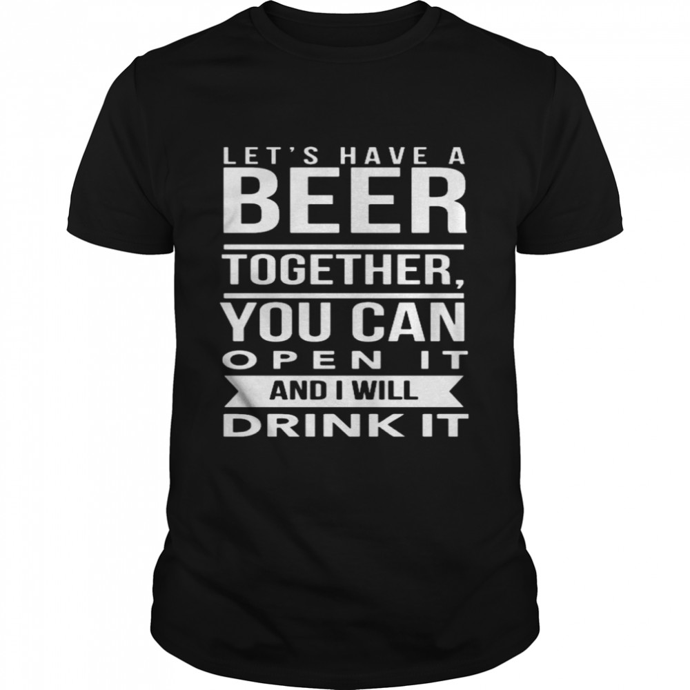 Let’s have a beer together you can open it and i will drink it shirt