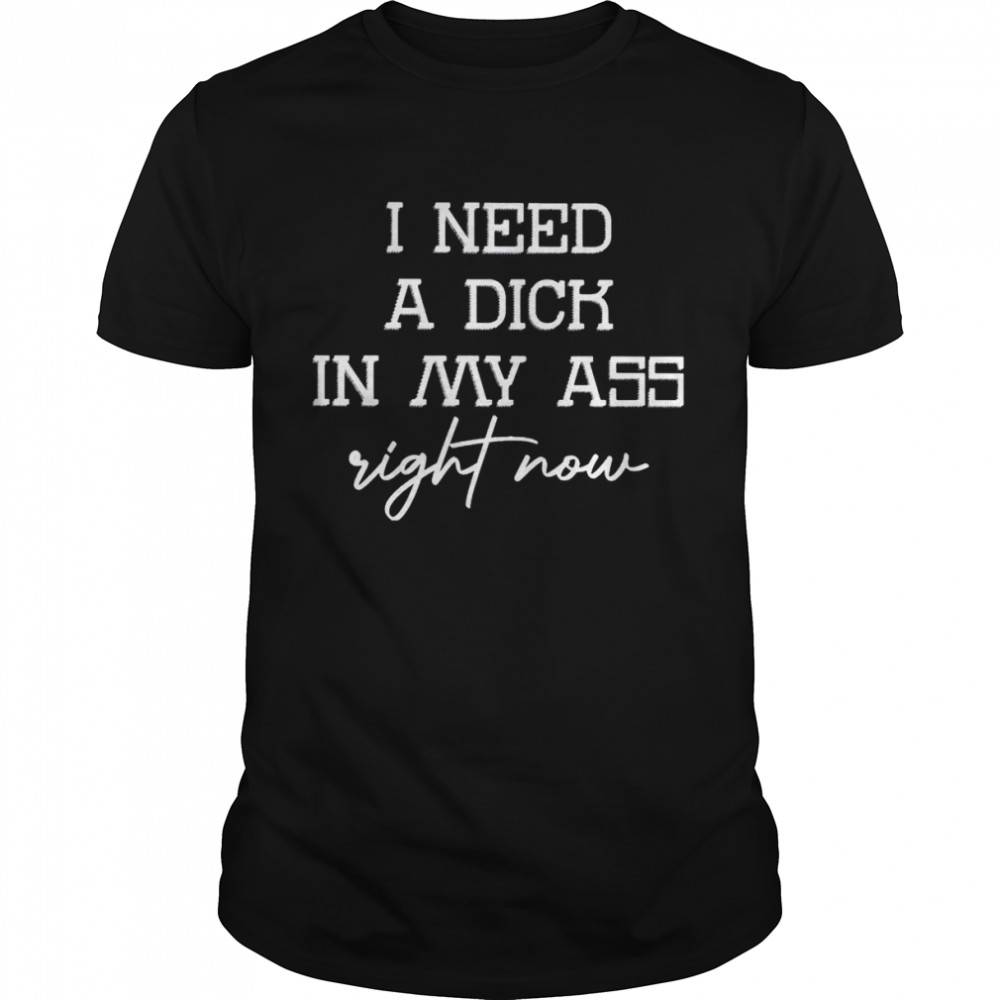 I need a dick in my ass right now shirt
