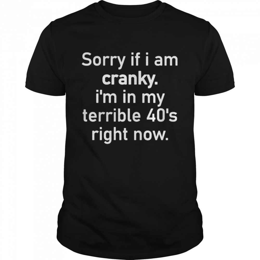 Sorry if I am cranky I’m in my terrible 40’s right now shirt