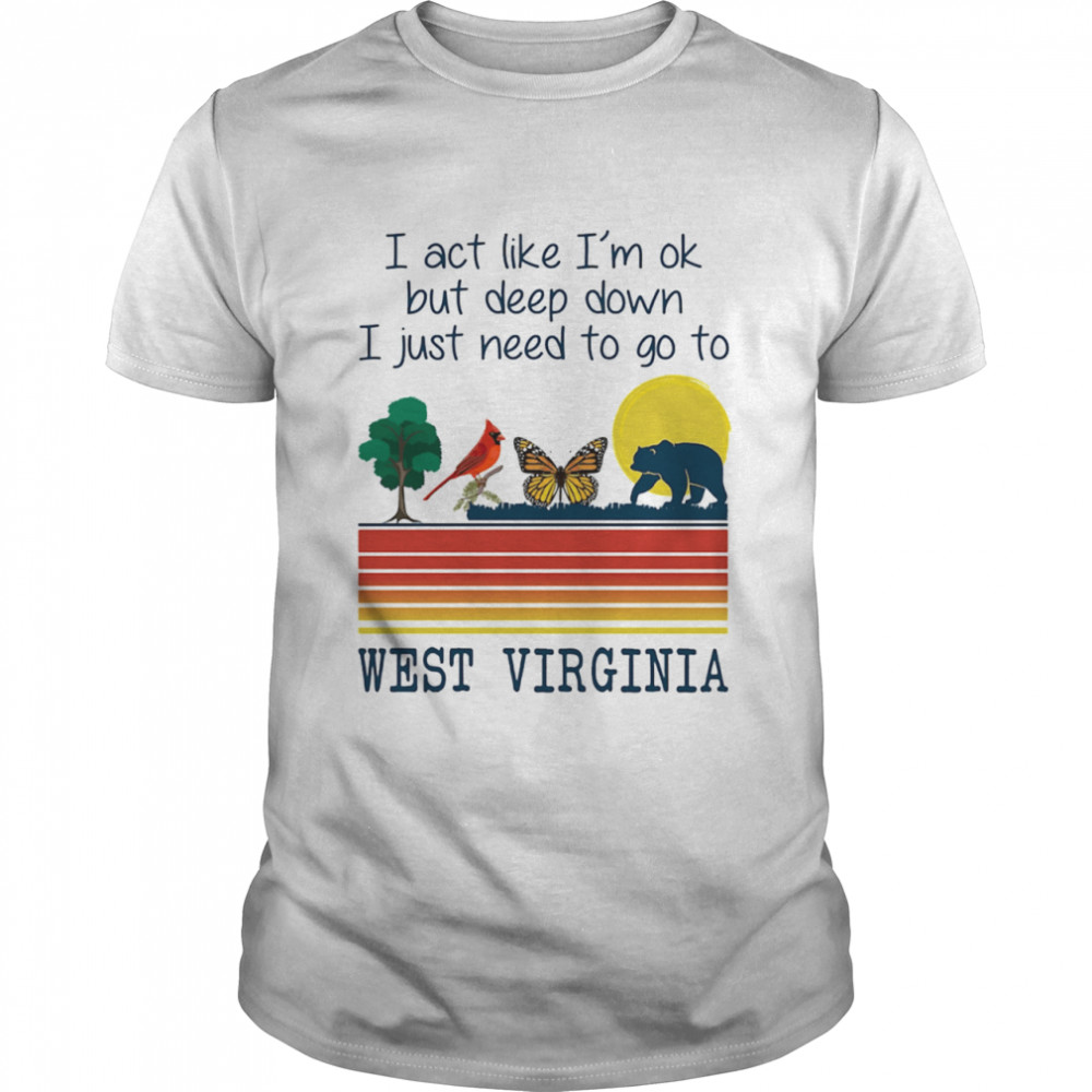 I Act Like I’m Ok But Deep Down I Just Need To Go To West Virginia Shirt