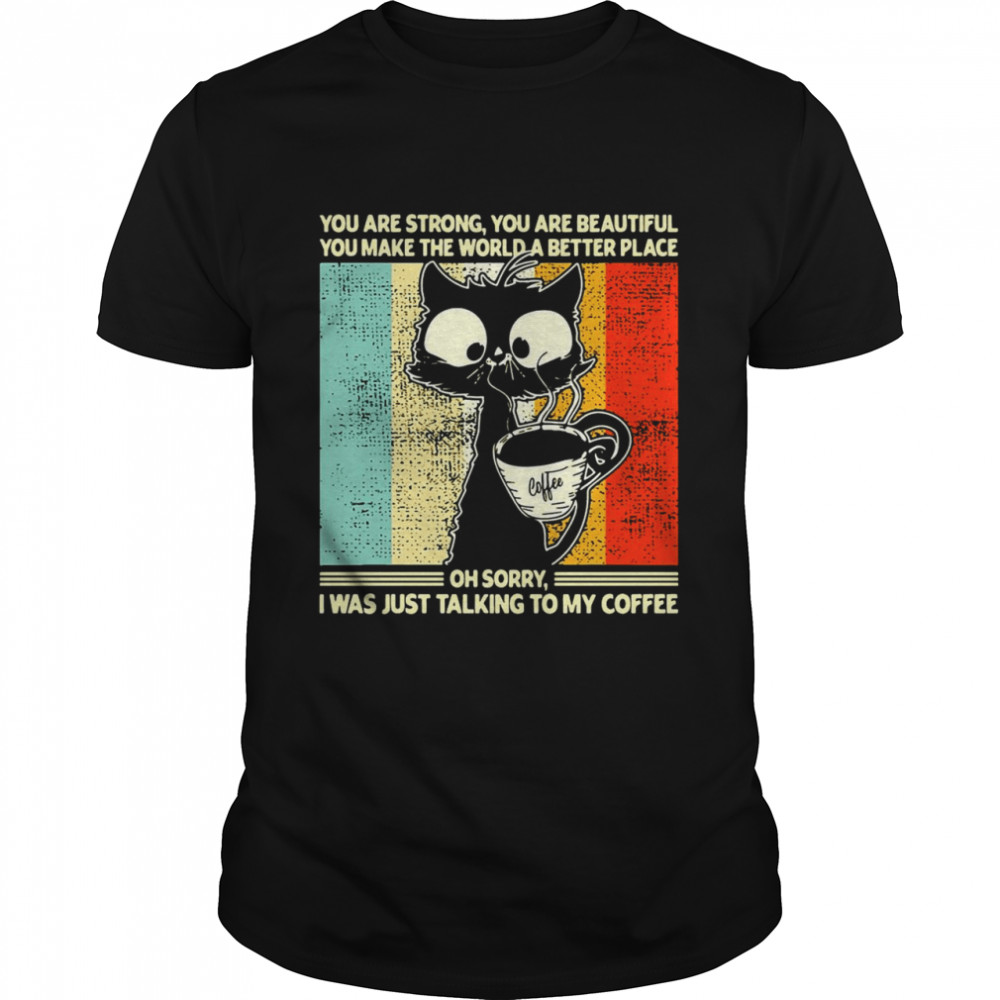 Cat You Are Strong You Are Beautiful You Make The World A Better Place Oh Sorry I Was Just Talking To My Coffee T-shirt