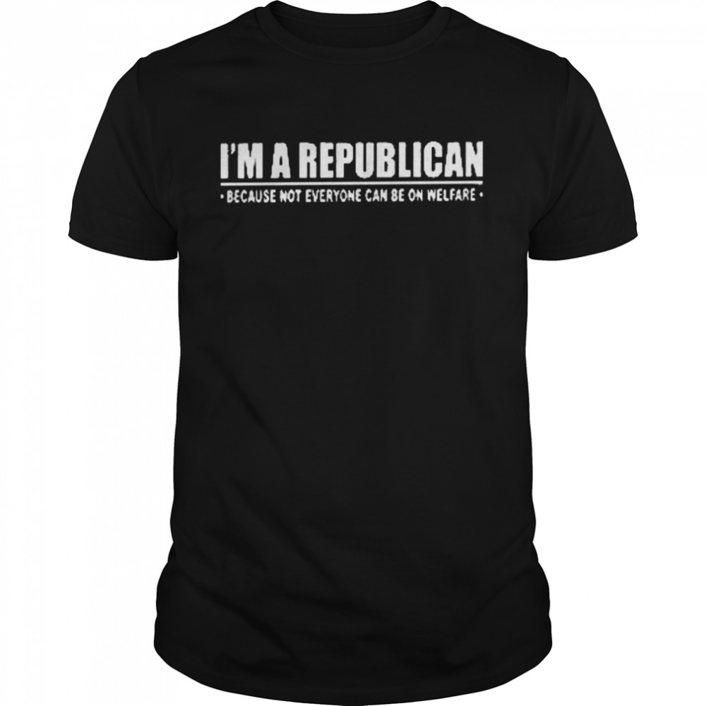 I’m a republican because not everyone can be on welfare shirt