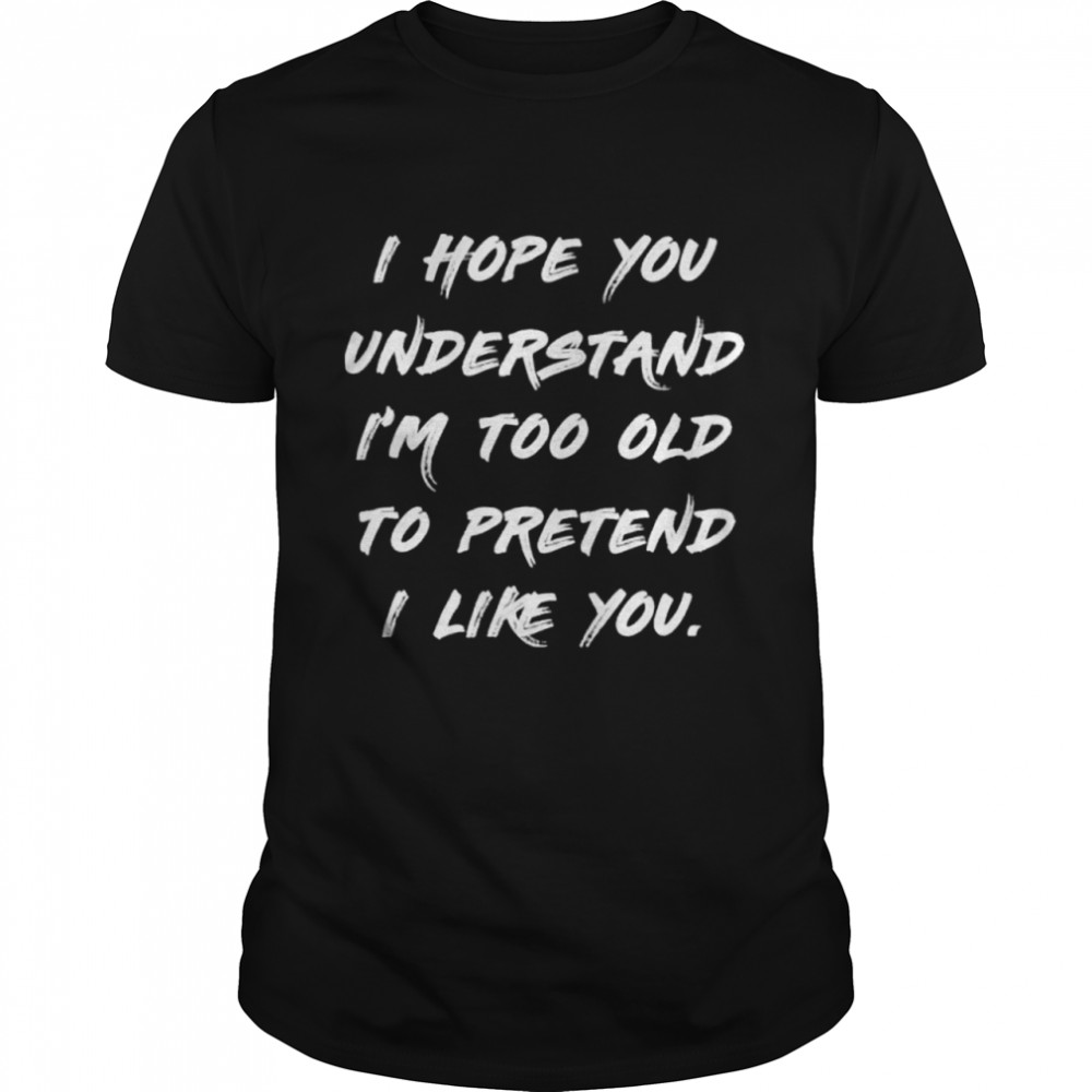I hope you understand im too old to pretend I like you shirt