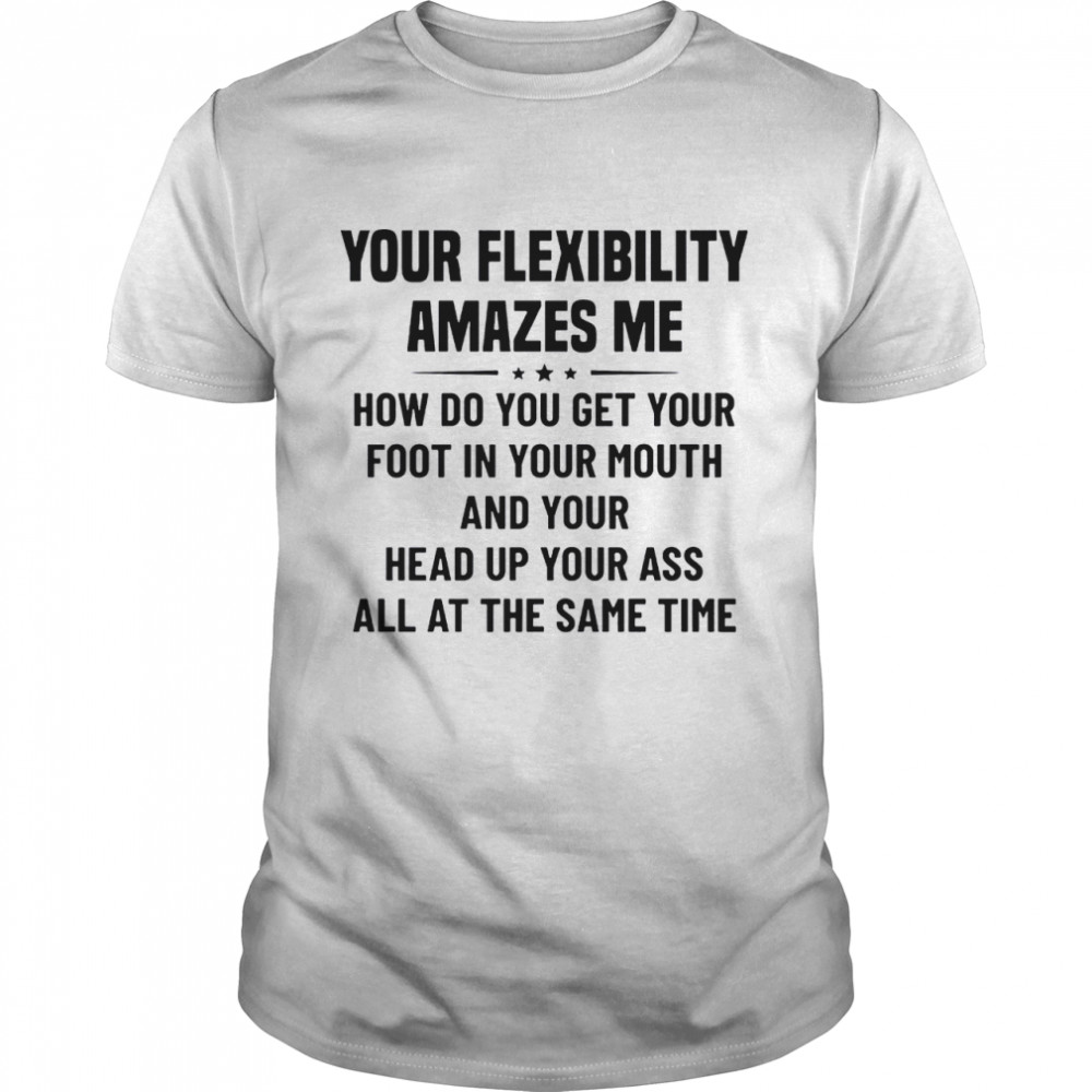 Your flexibility amazes me how do you get your foot in your mouth and your head up your ass all at the same time shirt