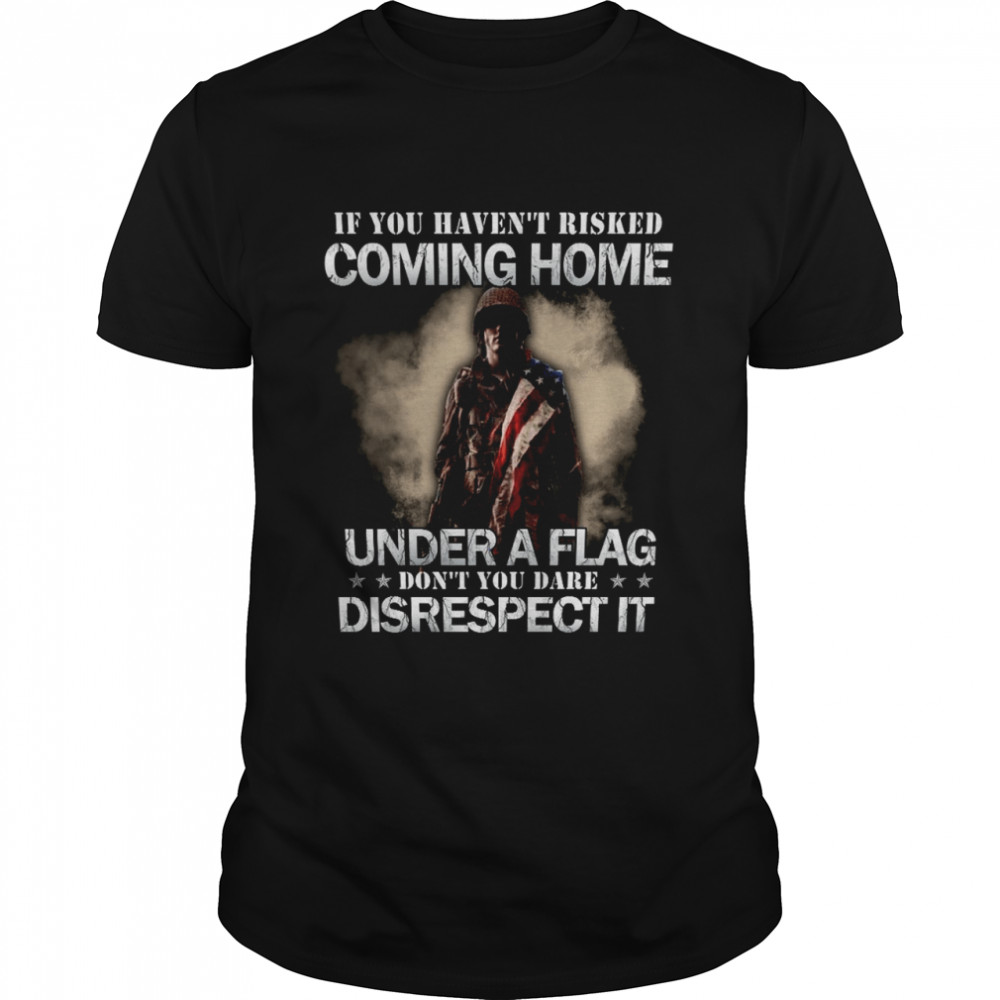 If you haven’t risked coming home under a flag don’t you dare disrespect it shirt