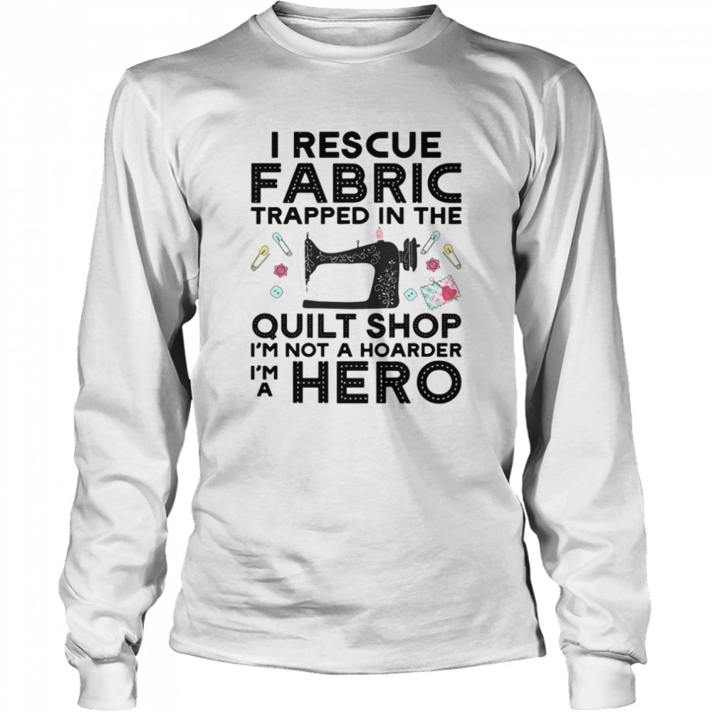 I Rescue Fabric Trapped In The Quilt Shop Im Not A Hoarder Hero shirt Long Sleeved T-shirt
