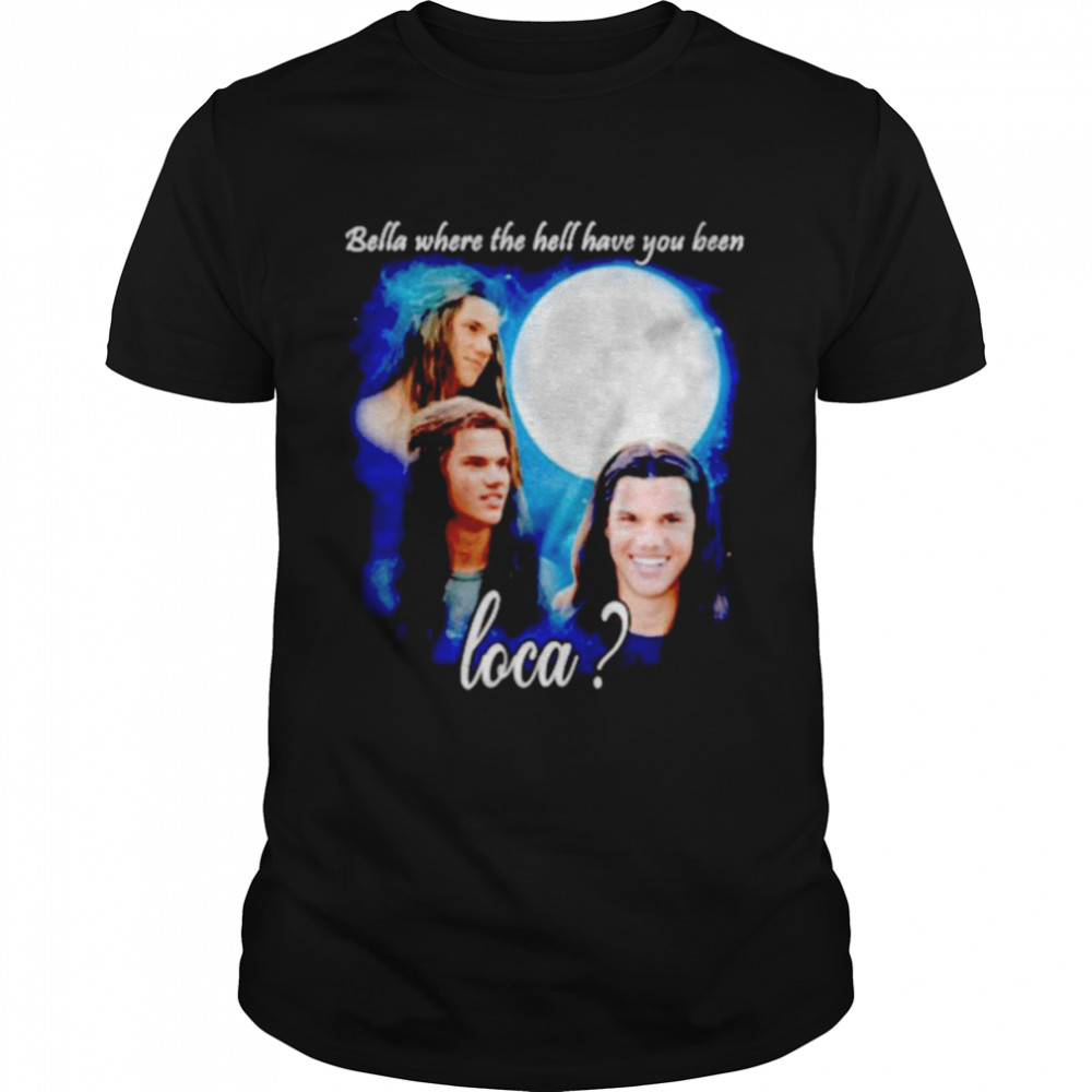 Original bella Where The Hell Have You Been Loca Jacob Twilight shirt