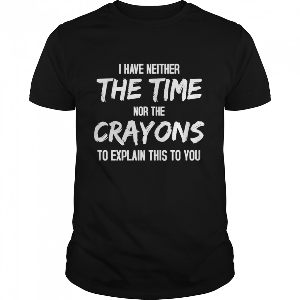 I have Neither the Time nor the Crayons To Explain this to You shirt