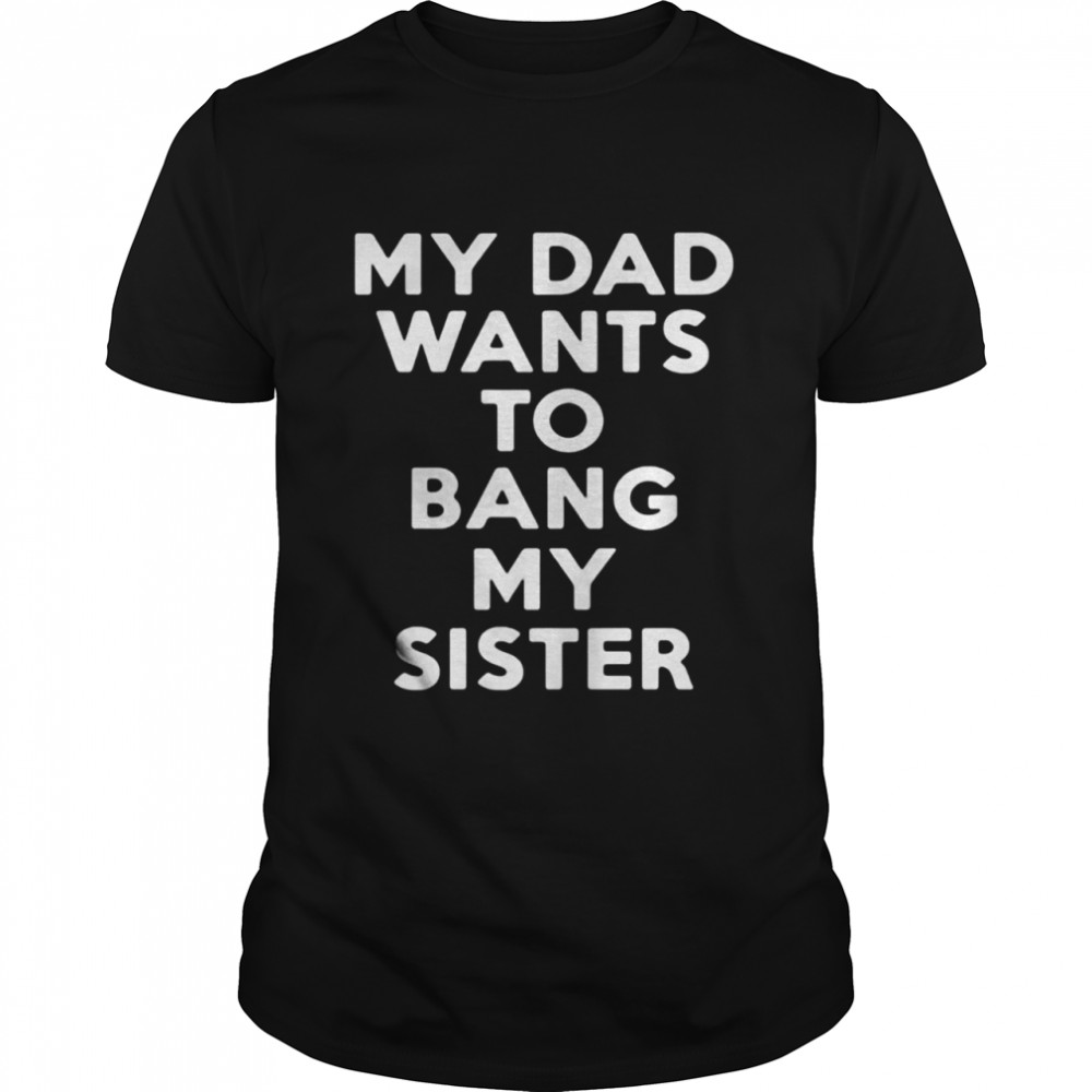 My dad wants to bang my sister shirt