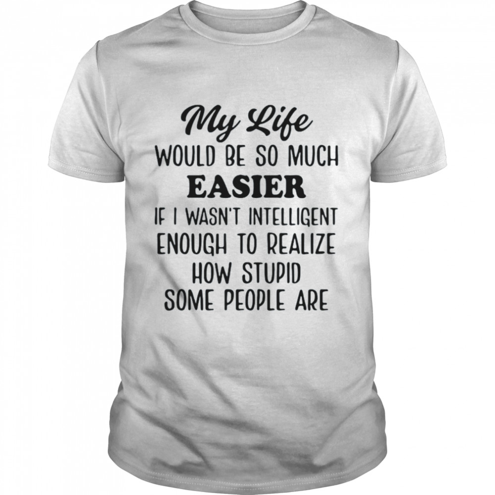 My life would be so much easier if I wasn’t intelligent enough to realize how stupid some people are shirt