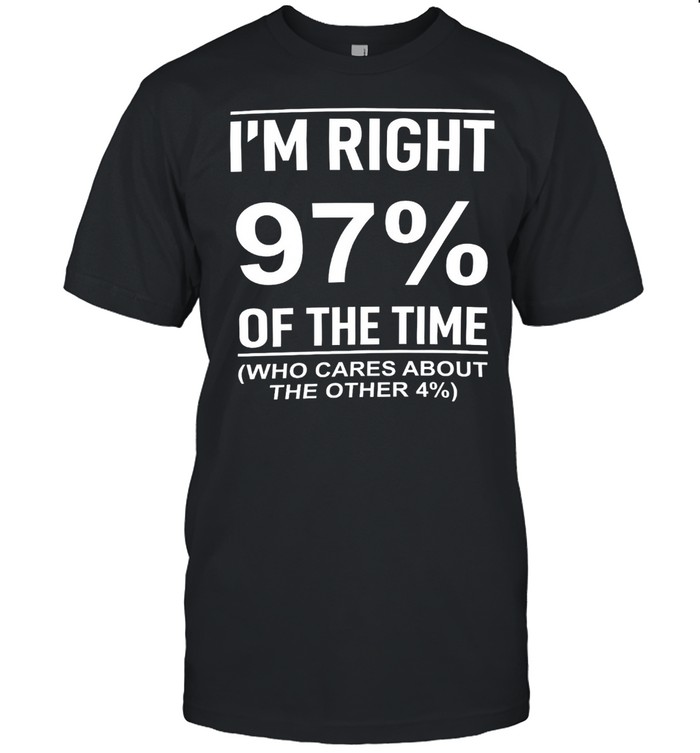I’m right 97% of the time who cares about the other 4% shirt