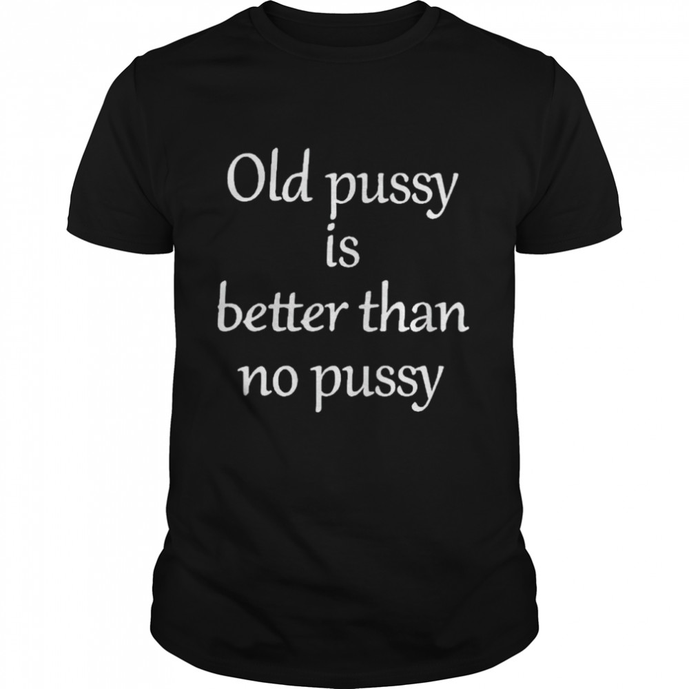 Old pussy is better than no pussy shirt