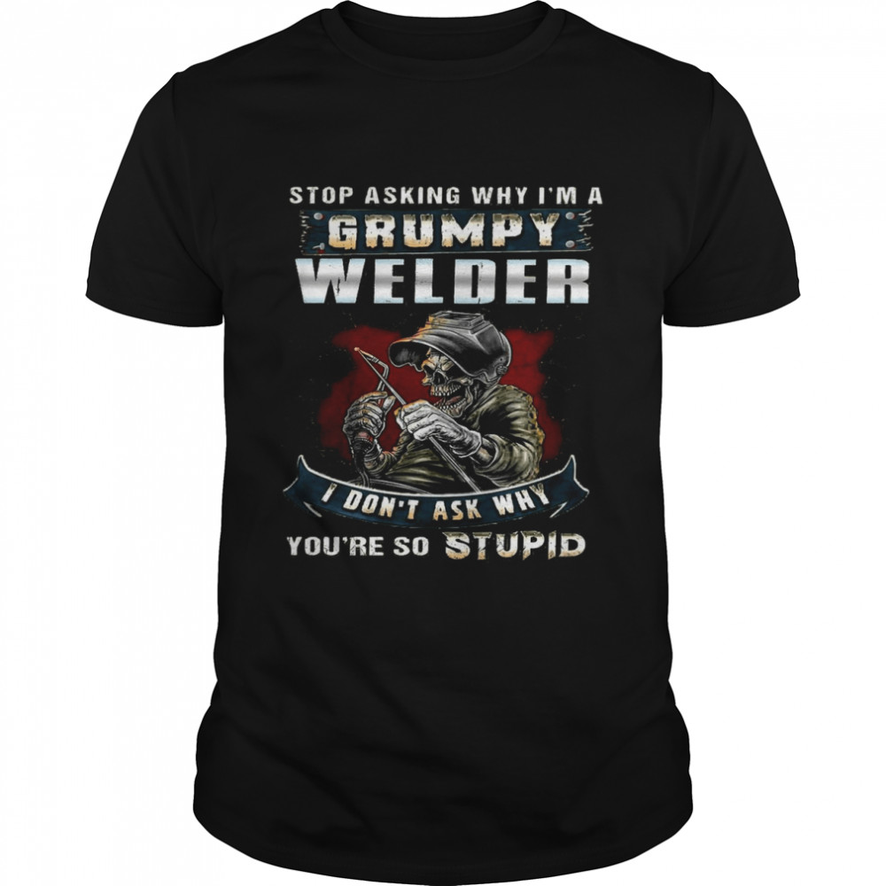 Stop Asking Why I’m A Grumpy Welder I Don’t Ask Why You’re So Stupid shirt