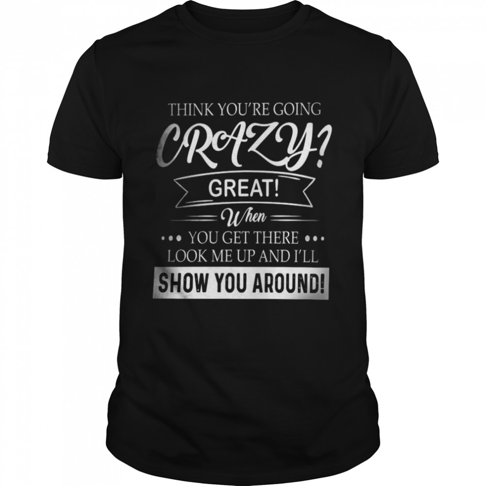 Think you’re going crazy great when you get there look me up and i’ll show you around shirt
