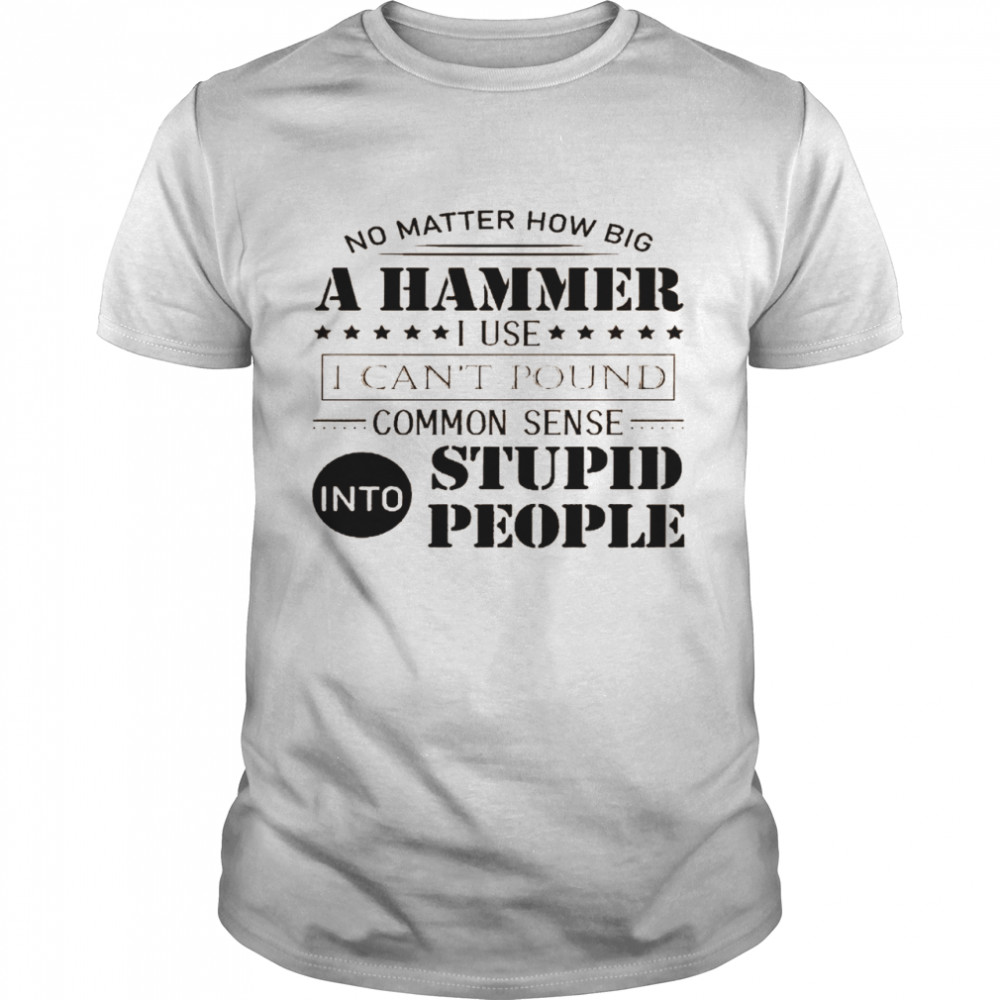 No matter how big a hammer i use i can’t pound common sense into stupid people shirt1