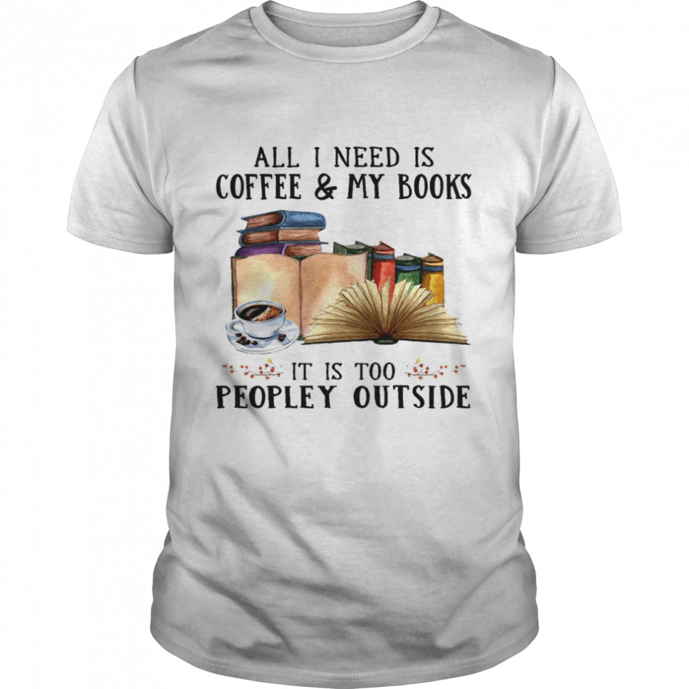 All i need is coffee and my books it is too peopley outside shirt