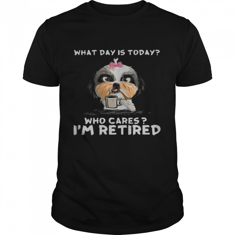 Shih Tzu What Day Is Today Who Cares I’m Retired Shirt