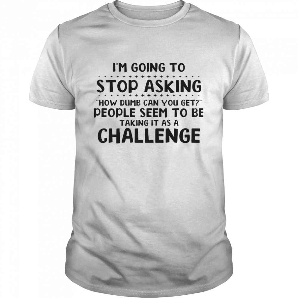 I’m Going To Stop Asking How Dumb Can You Get People Seem To Be Taking It As A Challenge Shirt