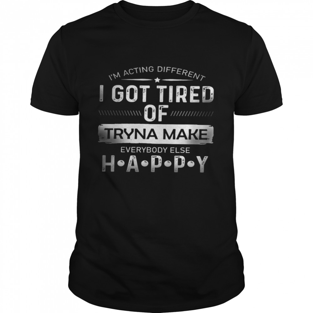 I’m acting different i got tired of tryna make everybody else happy shirt