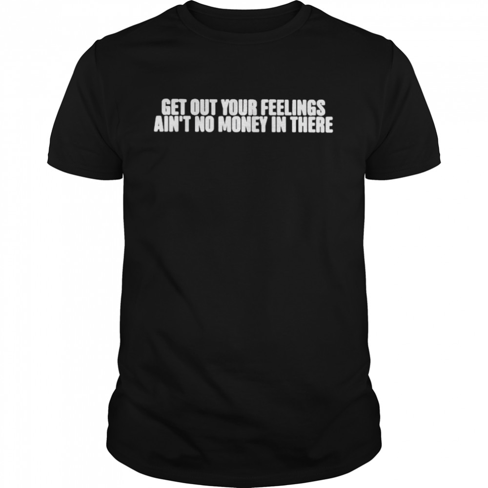 Top get out your feelings ain’t no money in there shirt
