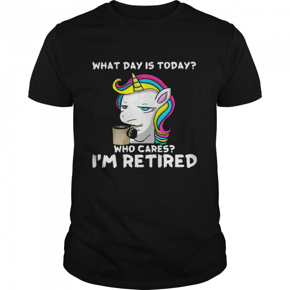 Unicorn What Day Is Today Who Cares I’m Retired Shirt
