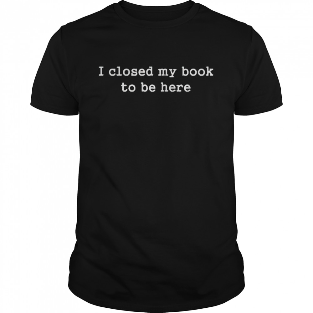 i closed my book to be here shirt
