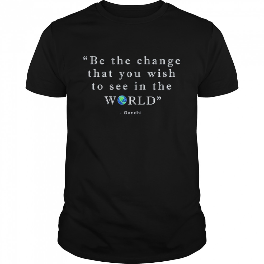 Be The Change That You Wish To See In The World Shirt