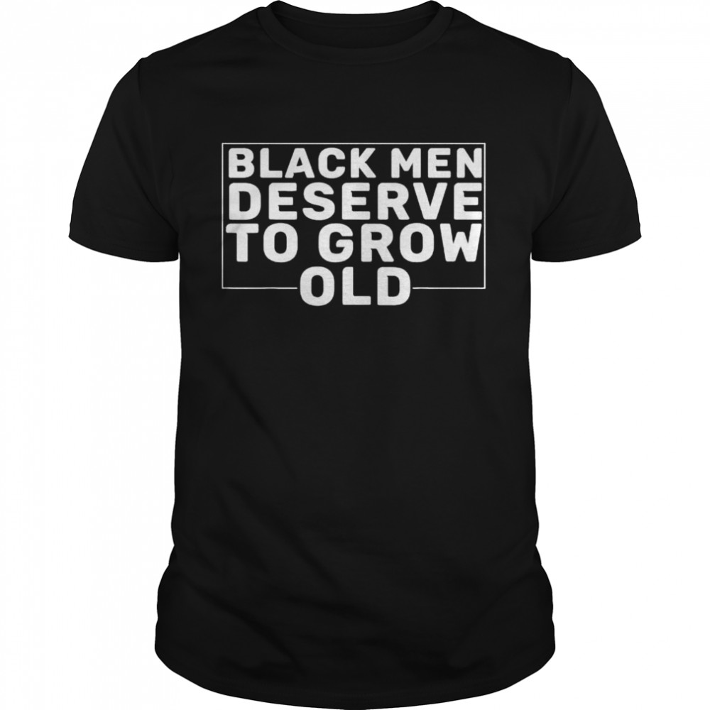 Black Men Deserve To Grow Old shirt