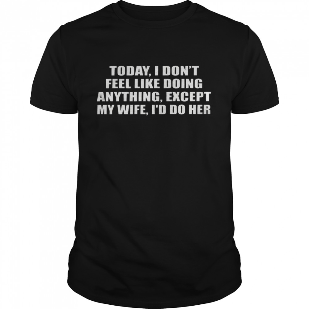 Today i don’t feel like doing anything except my wife i’d do her shirt