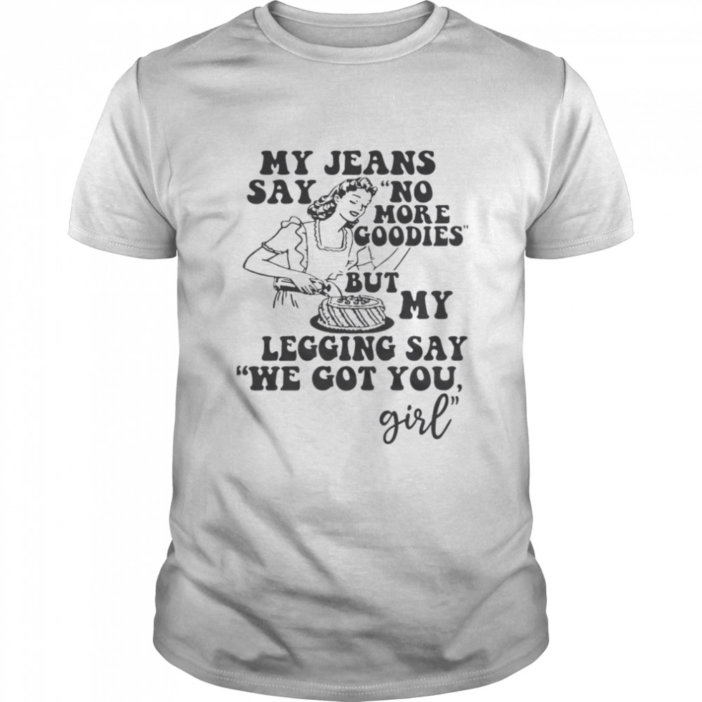 My Jeans Say No MOre Goodies But My Legging Say We Got You Girl Shirt