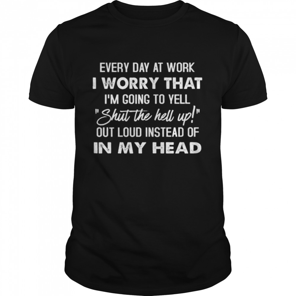 Every Day At Work I Worry That I’m Going To Yell Shut The Hell Up Out Loud Instead Of In My Head Shirt