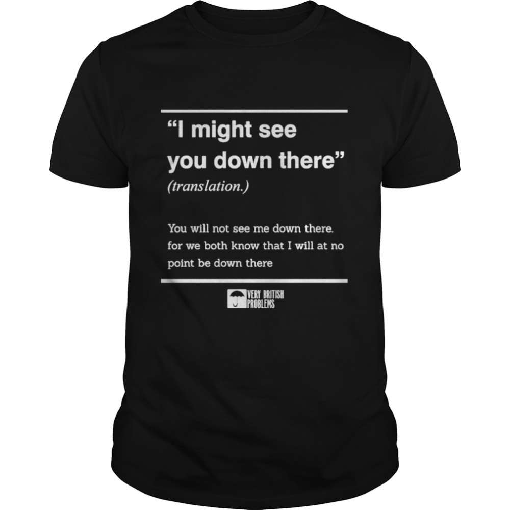 I Might See You Down There You Will Not See Me Down There For We Both Know That I Will At No Point Be Down There shirt