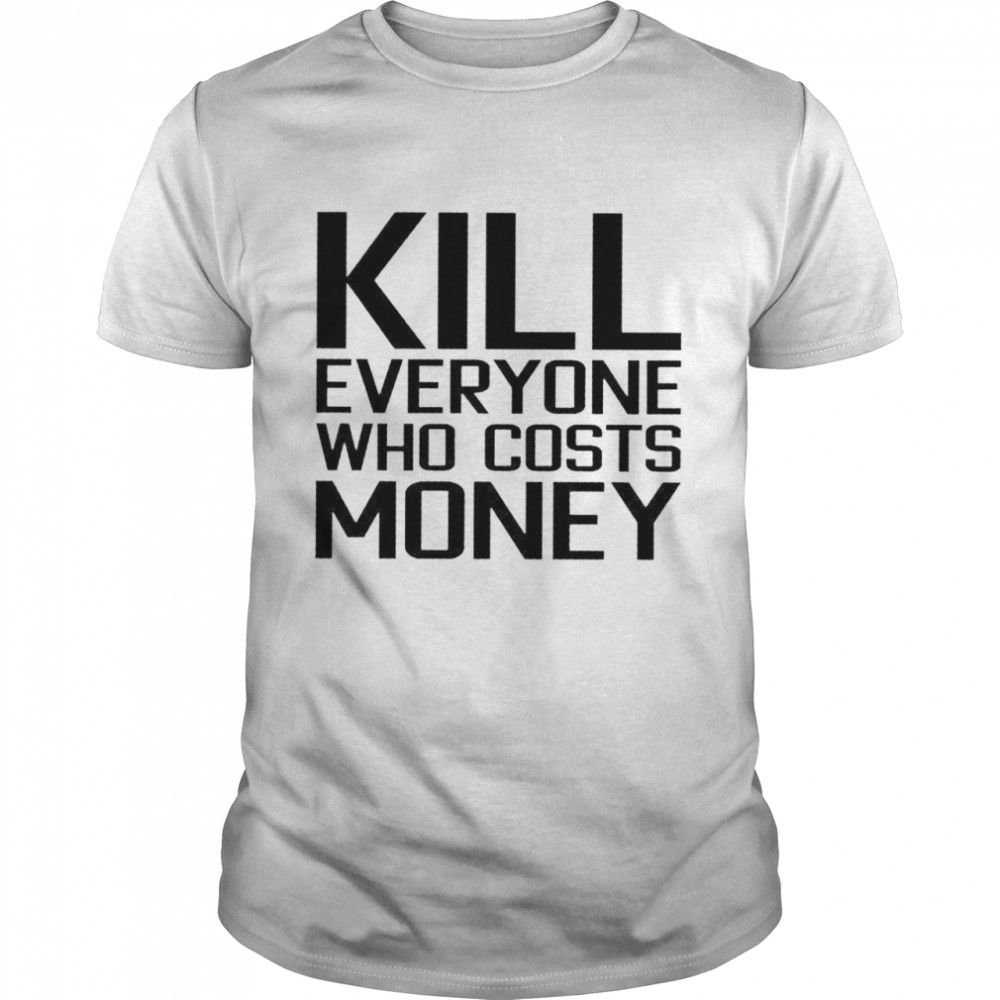 Kill everyone who costs money shirt