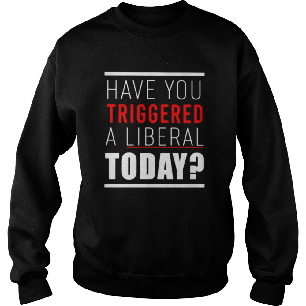 Have you triggered a liberal today shirt Unisex Sweatshirt