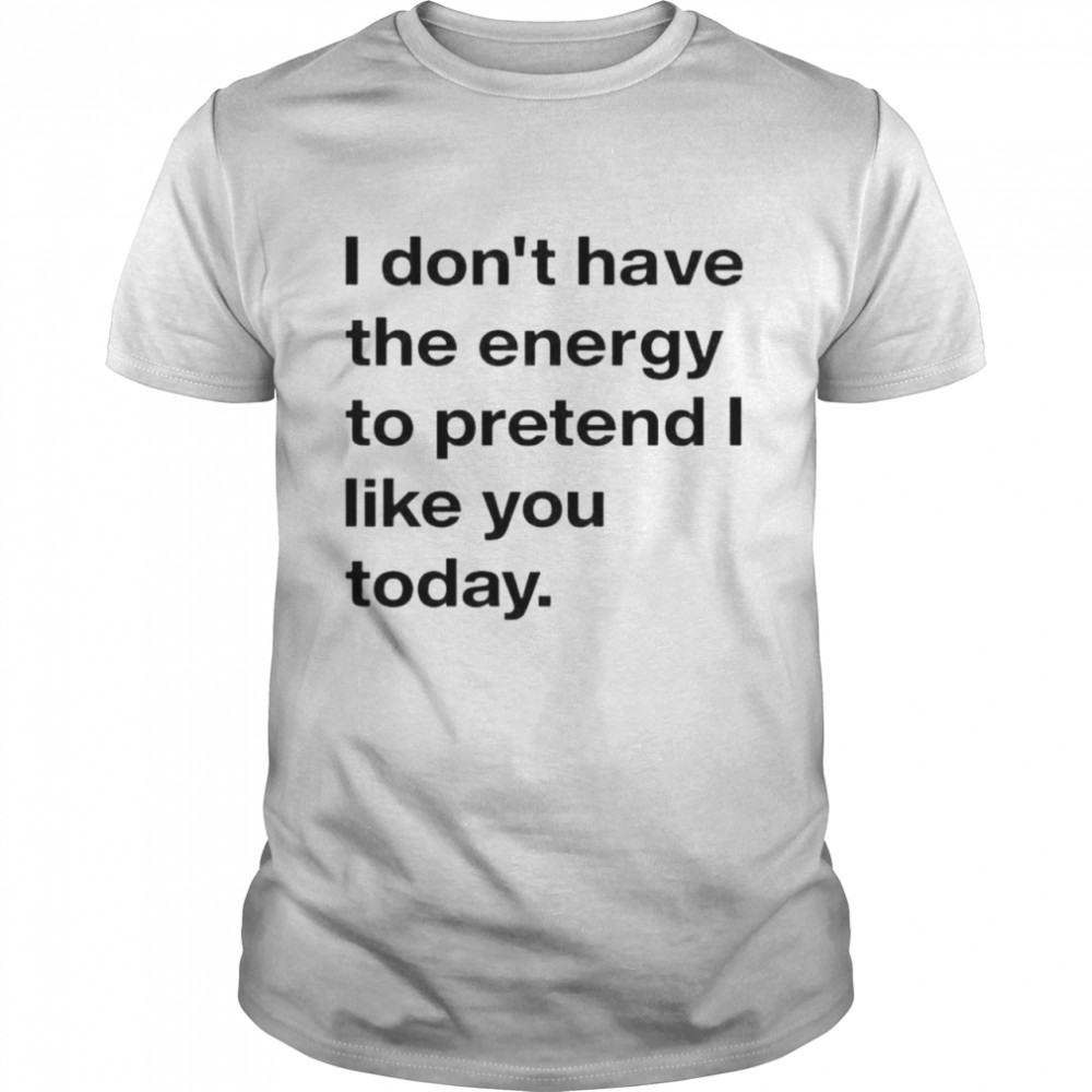I don’t have the energy to pretend I like you today shirt