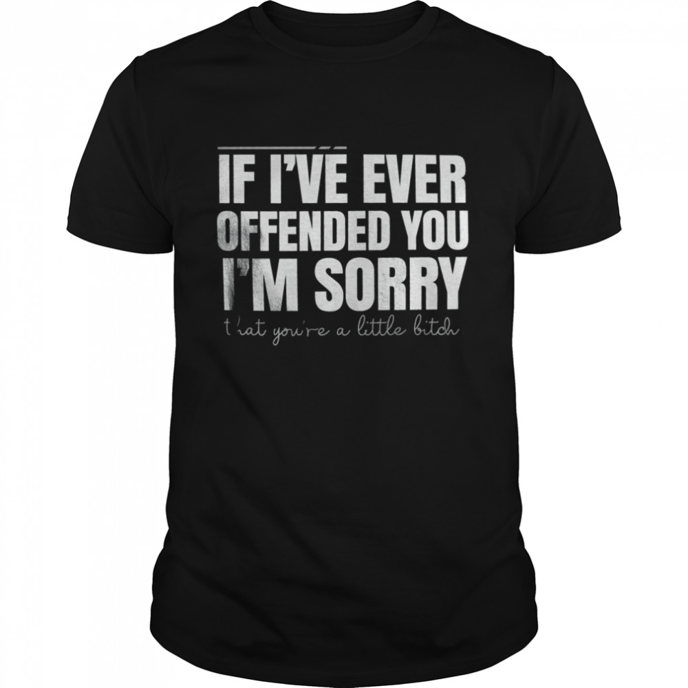 If i’ve ever offended you i’m sorry that you’re little bitch shirt