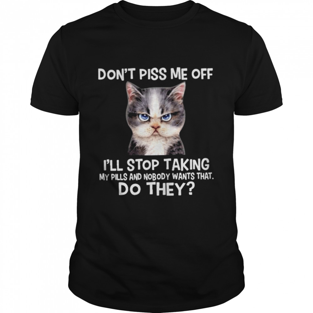 Cat don’t piss me off I’ll stop taking my pills and nmobidty wants that do they shirt