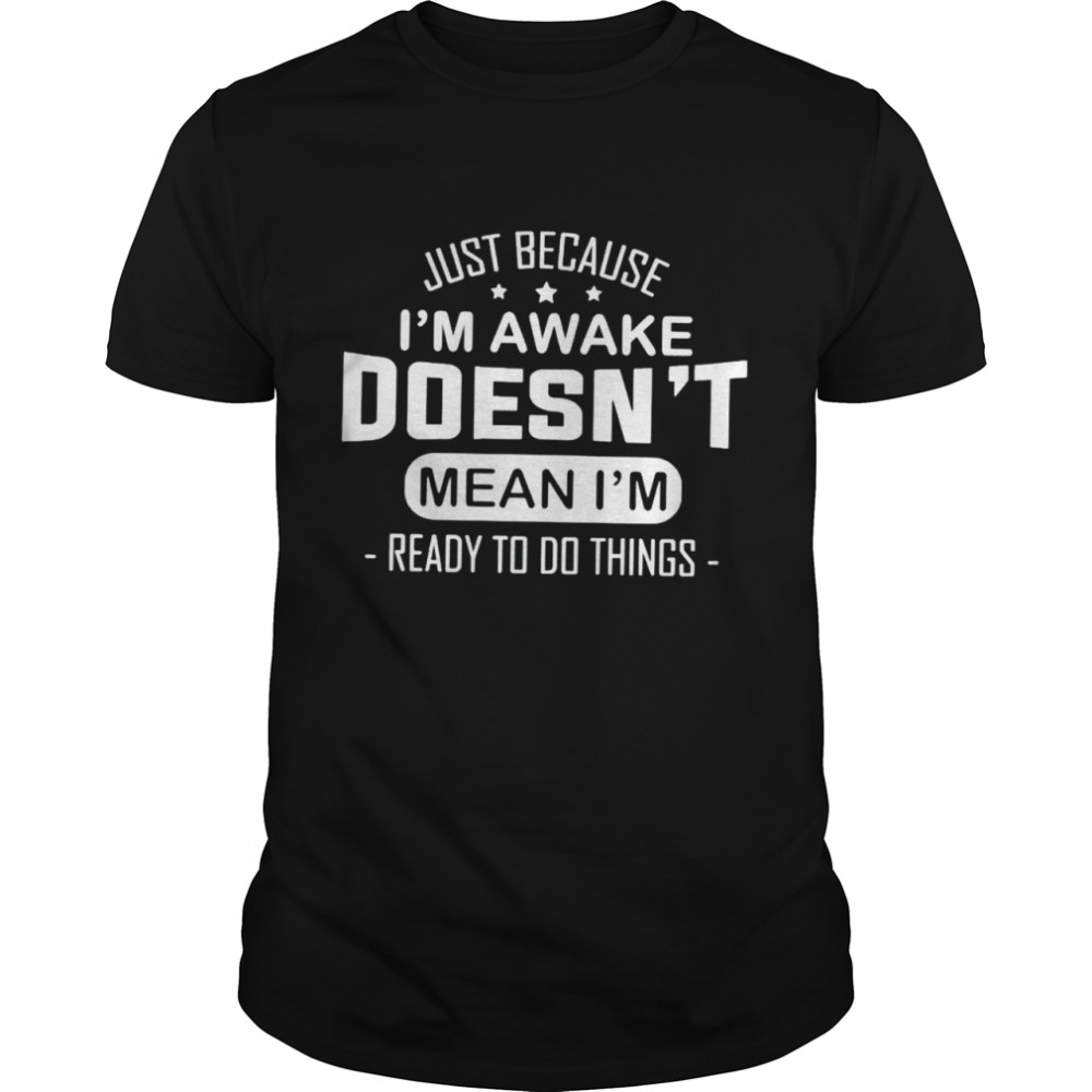 Just because I’m awake doesn’t mean I’m ready to do things shirt