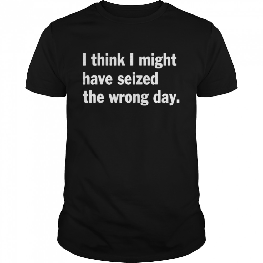 I think I might have seized the wrong day quote shirt