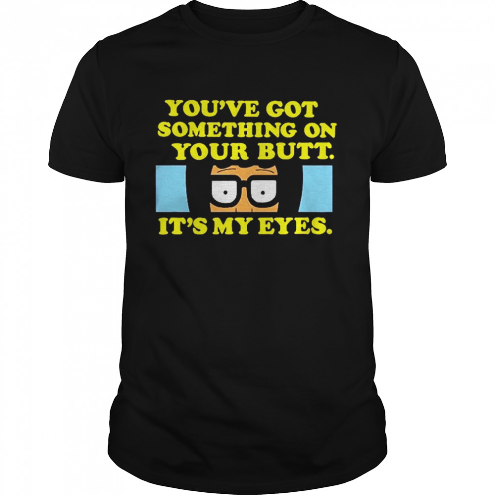 bob’s Burgers you’ve got something on your butt it’s my eyes shirt