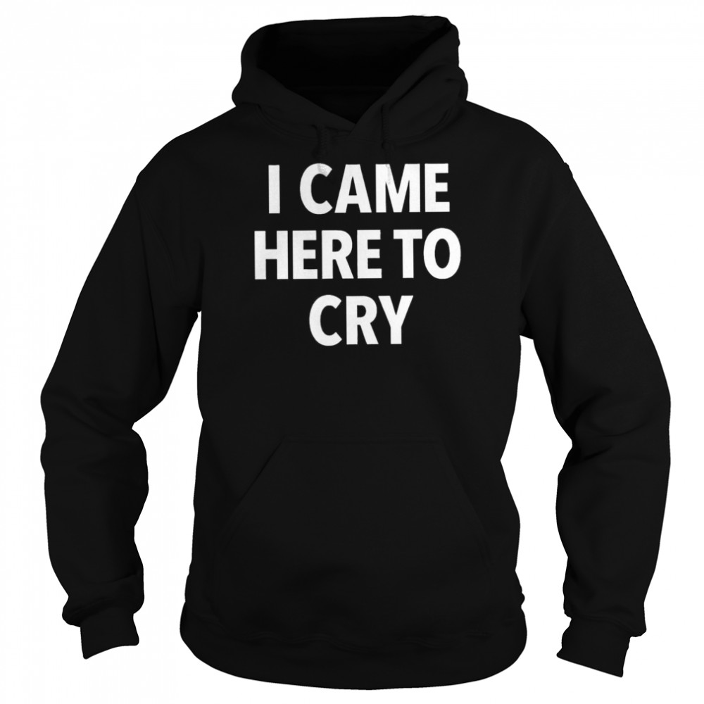 I came here to cry shirt Unisex Hoodie