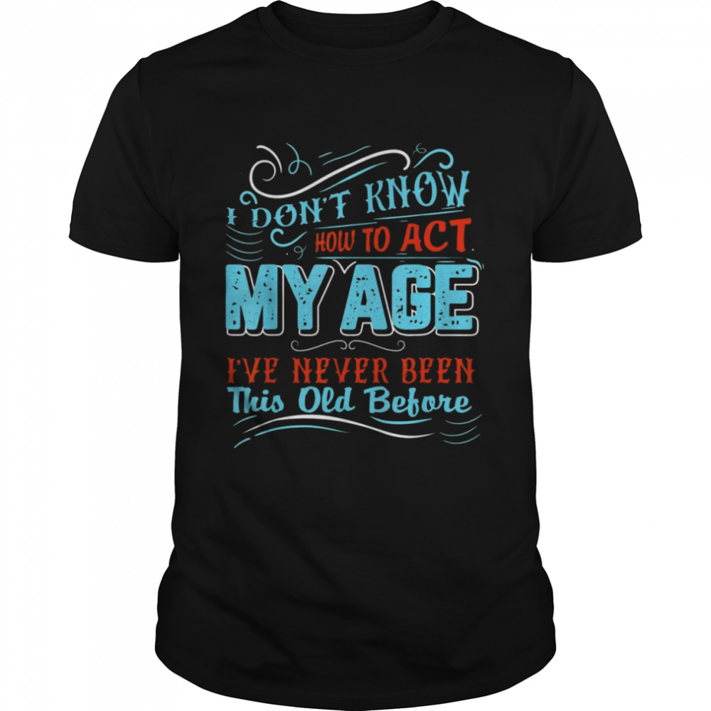 I Dont Know How To Act My Age Ive Never Been This Old Before Shirt