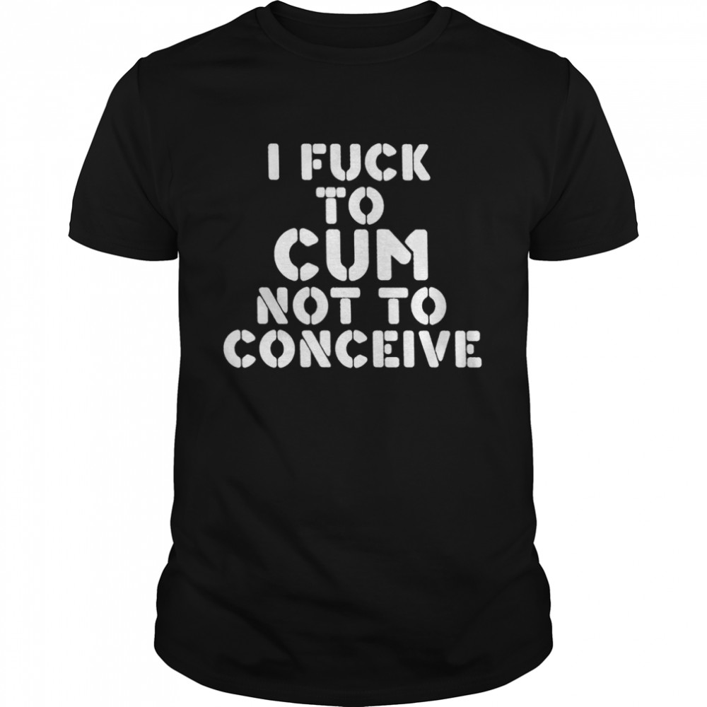 I Fuck To Cum Not To Conceive shirt