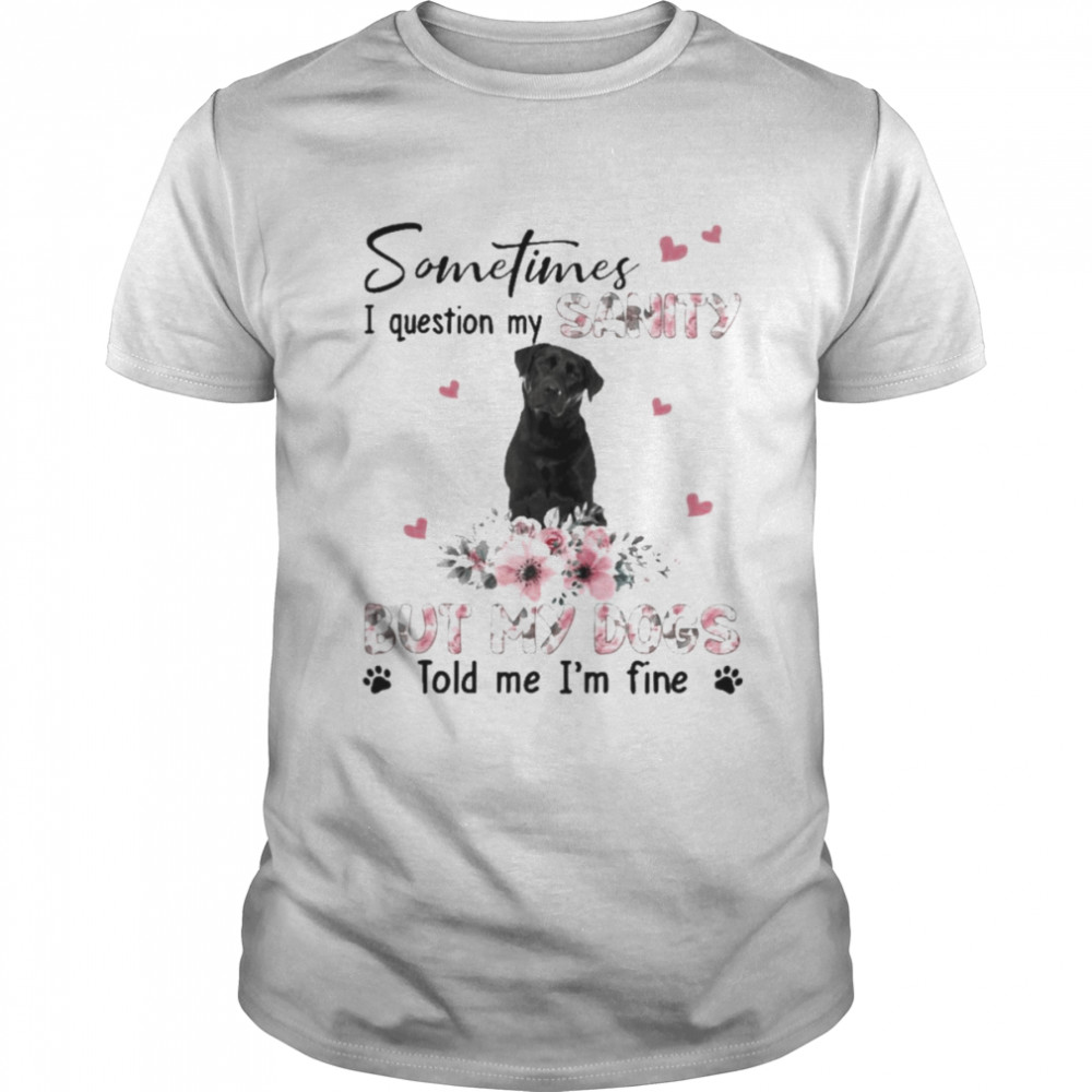 Black Labrador Breed sometimes I question my sanity but my dogs told me I’m fine shirt