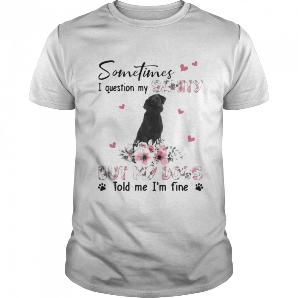 Black Labrador sometimes I question my sanity but my dogs told me I’m fine shirt