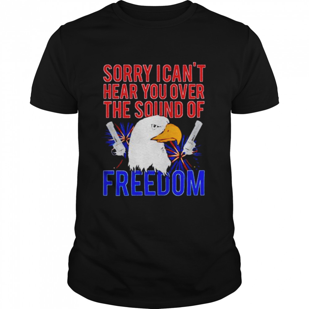 eagle sorry I can’t hear you over the sound of freedom 4th of July shirt
