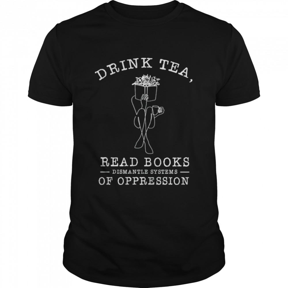 drink tea read books dismantle systems of oppression shirt